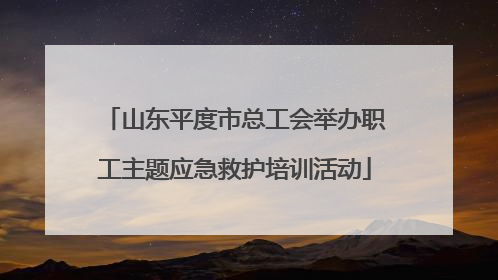 山东平度市总工会举办职工主题应急救护培训活动