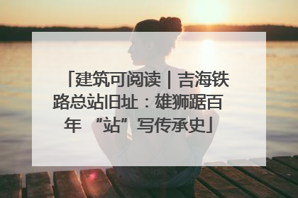 建筑可阅读｜吉海铁路总站旧址：雄狮踞百年 “站”写传承史