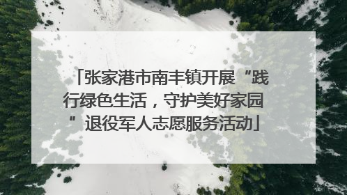张家港市南丰镇开展“践行绿色生活，守护美好家园”退役军人志愿服务活动