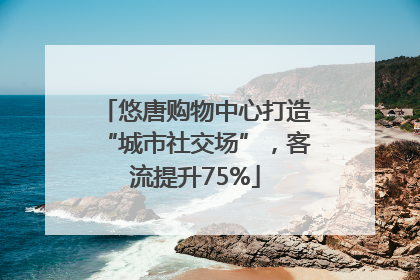 悠唐购物中心打造“城市社交场”，客流提升75%