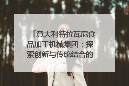 意大利特拉瓦尼食品加工机械集团：探索创新与传统结合的可能性｜西望四川