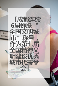 成都连续6届蝉联“全国文明城市”称号，作为第七届全国精神文明建设优秀城市代表参会