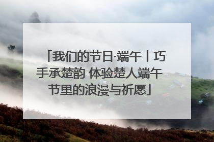 我们的节日·端午丨巧手承楚韵 体验楚人端午节里的浪漫与祈愿
