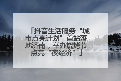 抖音生活服务“城市点亮计划”首站落地济南，举办烧烤节点亮“夜经济”