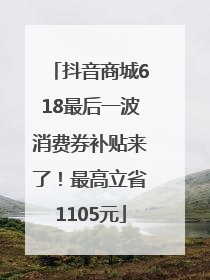 抖音商城618最后一波消费券补贴来了！最高立省1105元