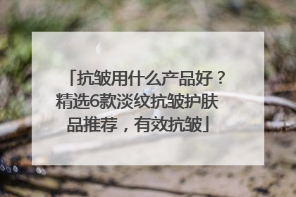 抗皱用什么产品好？精选6款淡纹抗皱护肤品推荐，有效抗皱