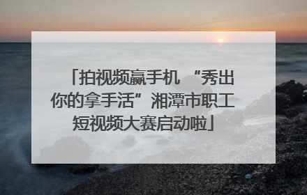 拍视频赢手机 “秀出你的拿手活”湘潭市职工短视频大赛启动啦