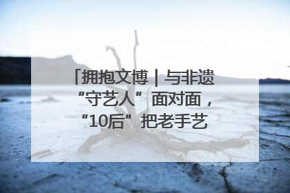 拥抱文博｜与非遗“守艺人”面对面，“10后”把老手艺玩出“潮”花样