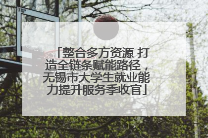 整合多方资源 打造全链条赋能路径，无锡市大学生就业能力提升服务季收官