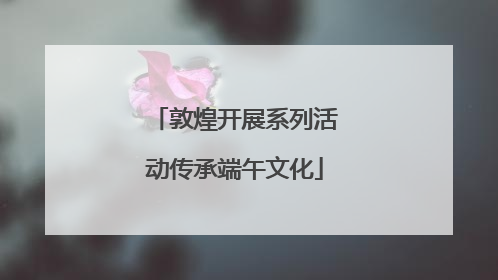 敦煌开展系列活动传承端午文化