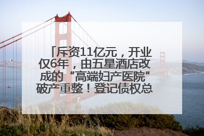 斥资11亿元，开业仅6年，由五星酒店改成的“高端妇产医院”破产重整！登记债权总额已超17亿元