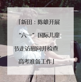 新田：陈雄开展“六一”国际儿童节走访慰问并检查高考准备工作