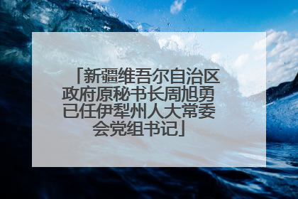 新疆维吾尔自治区政府原秘书长周旭勇已任伊犁州人大常委会党组书记