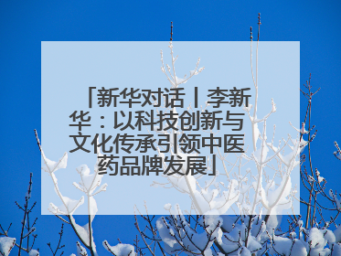 新华对话丨李新华：以科技创新与文化传承引领中医药品牌发展