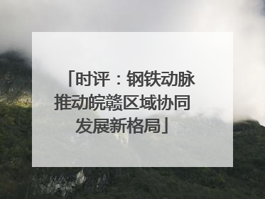 时评：钢铁动脉推动皖赣区域协同发展新格局