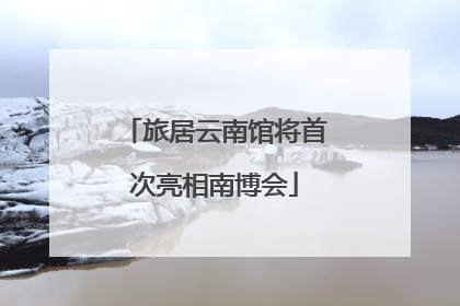 旅居云南馆将首次亮相南博会