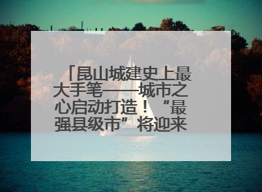 昆山城建史上最大手笔——城市之心启动打造！“最强县级市”将迎来升级版CBD