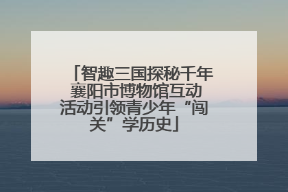 智趣三国探秘千年 襄阳市博物馆互动活动引领青少年“闯关”学历史