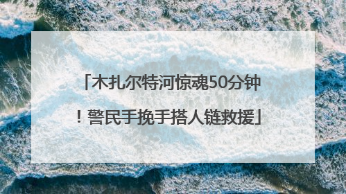 木扎尔特河惊魂50分钟！警民手挽手搭人链救援