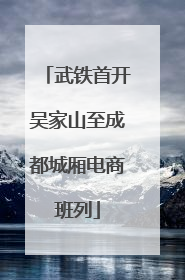 武铁首开吴家山至成都城厢电商班列