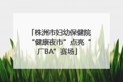 株洲市妇幼保健院“健康夜市”点亮“厂BA”赛场