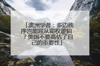 澳洲学者：多边秩序岂能屈从霸权逻辑？美国不要高估了自己的重要性