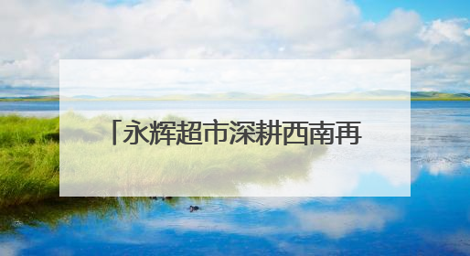 永辉超市深耕西南再落子 “胖改”加速全国门店数量达112家丨新经济观察