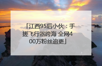 江西95后小伙：手搓飞行器跨海 全网400万粉丝追更