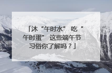 沐“午时水” 吃“午时蛋” 这些端午节习俗你了解吗？