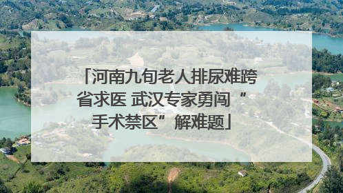 河南九旬老人排尿难跨省求医 武汉专家勇闯“手术禁区”解难题
