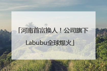 河南首富换人！公司旗下Labubu全球爆火