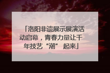 洛阳非遗展示展演活动启幕，青春力量让千年技艺“潮” 起来