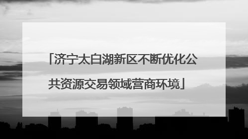 济宁太白湖新区不断优化公共资源交易领域营商环境