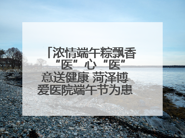 浓情端午粽飘香 “医”心“医”意送健康 菏泽博爱医院端午节为患者送祝福