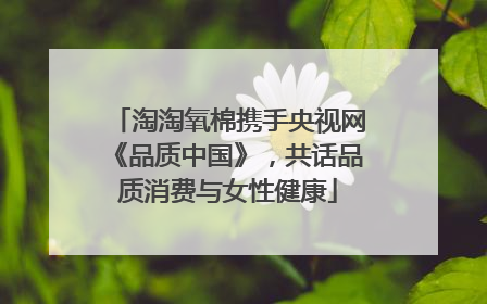 淘淘氧棉携手央视网《品质中国》，共话品质消费与女性健康