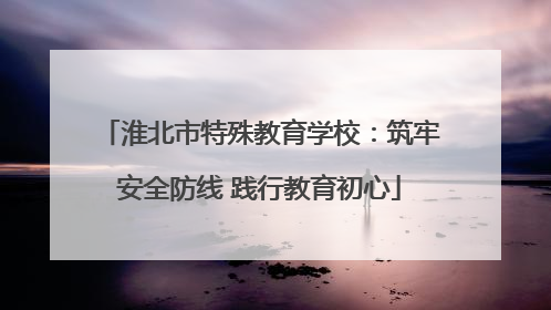 淮北市特殊教育学校：筑牢安全防线 践行教育初心