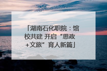 湖南石化职院：馆校共建 开启“思政+文旅”育人新篇
