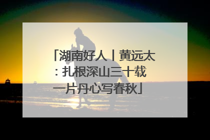湖南好人丨黄远太：扎根深山三十载 一片丹心写春秋