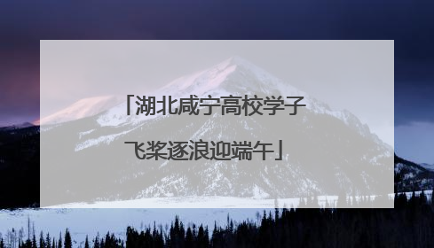 湖北咸宁高校学子飞桨逐浪迎端午