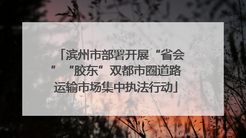 滨州市部署开展“省会”“胶东”双都市圈道路运输市场集中执法行动