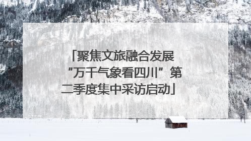 聚焦文旅融合发展 “万千气象看四川”第二季度集中采访启动