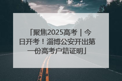 聚焦2025高考｜今日开考！淄博公安开出第一份高考户籍证明