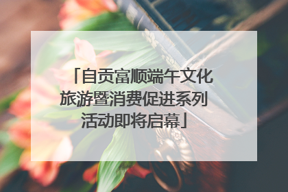 自贡富顺端午文化旅游暨消费促进系列活动即将启幕