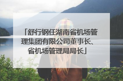 舒行钢任湖南省机场管理集团有限公司董事长、省机场管理局局长