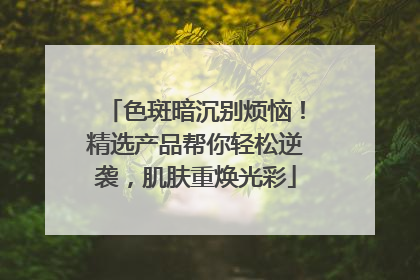 色斑暗沉别烦恼！精选产品帮你轻松逆袭，肌肤重焕光彩