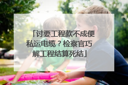 讨要工程款不成便私运电缆？检察官巧解工程结算死结