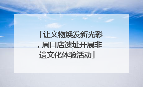 让文物焕发新光彩，周口店遗址开展非遗文化体验活动