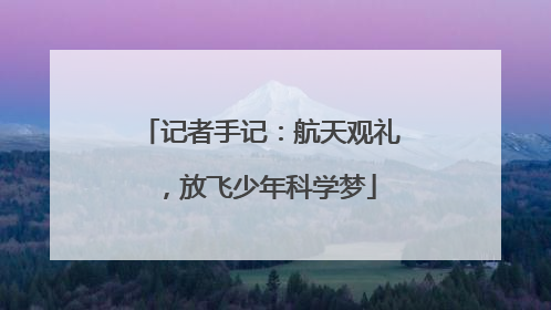 记者手记：航天观礼，放飞少年科学梦
