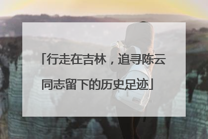 行走在吉林，追寻陈云同志留下的历史足迹
