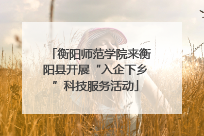 衡阳师范学院来衡阳县开展“入企下乡”科技服务活动